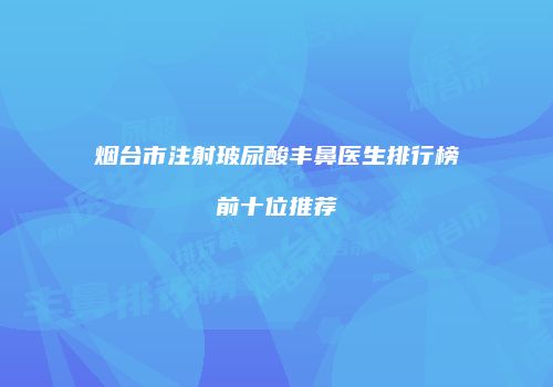 烟台市注射玻尿酸丰鼻医生排行榜前十位推荐