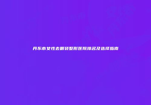 丹东市女性去眼袋整形医院排名及选择指南