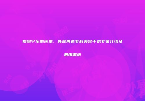 揭阳宁东旭医生：外耳再造专科美容手术专家介绍及费用解析