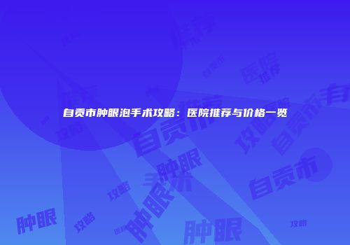 自贡市肿眼泡手术攻略：医院推荐与价格一览