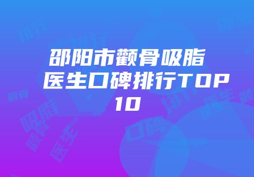 邵阳市颧骨吸脂医生口碑排行TOP10