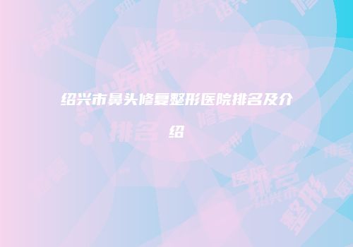 绍兴市鼻头修复整形医院排名及介绍
