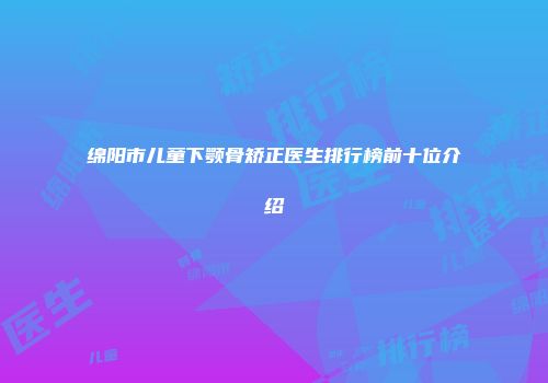 绵阳市儿童下颚骨矫正医生排行榜前十位介绍