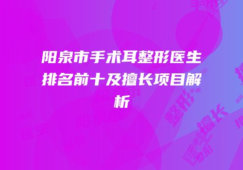 阳泉市手术耳整形医生排名前十及擅长项目解析