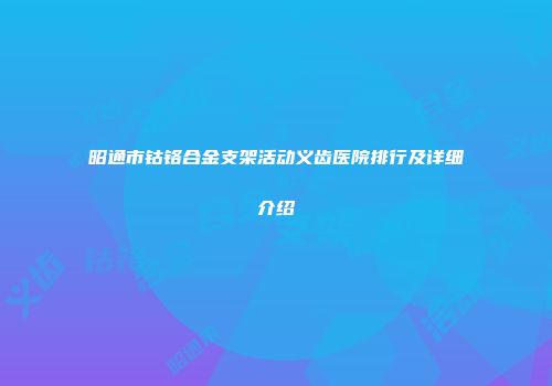昭通市钴铬合金支架活动义齿医院排行及详细介绍