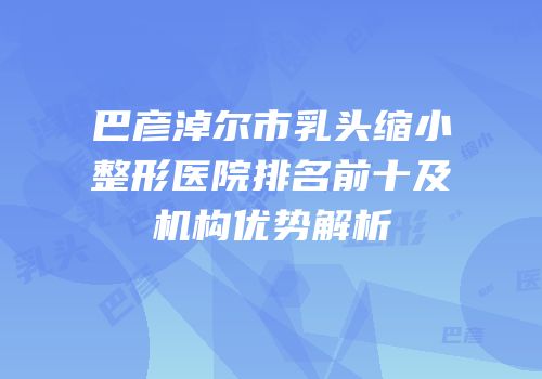 巴彦淖尔市乳头缩小整形医院排名前十及机构优势解析