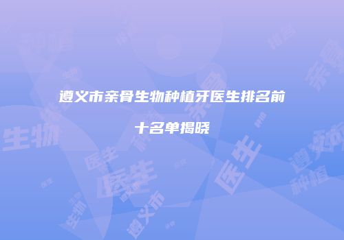 遵义市亲骨生物种植牙医生排名前十名单揭晓
