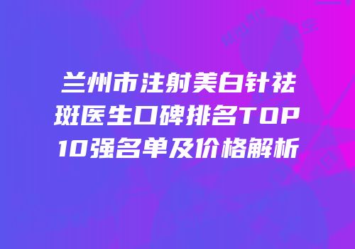 兰州市注射美白针祛斑医生口碑排名TOP10强名单及价格解析