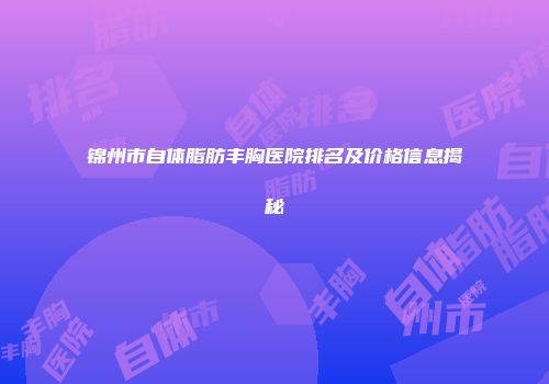 锦州市自体脂肪丰胸医院排名及价格信息揭秘