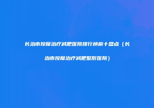 长治市按摩治疗减肥医院排行榜前十盘点（长治市按摩治疗减肥整形医院）