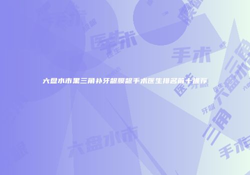 六盘水市黑三角补牙龈膜龈手术医生排名前十推荐