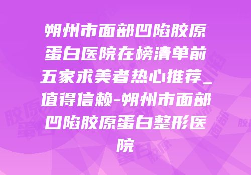 朔州市面部凹陷胶原蛋白医院在榜清单前五家求美者热心推荐_值得信赖-朔州市面部凹陷胶原蛋白整形医院