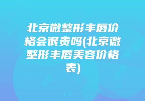 北京微整形丰唇价格会很贵吗(北京微整形丰唇美容价格表)