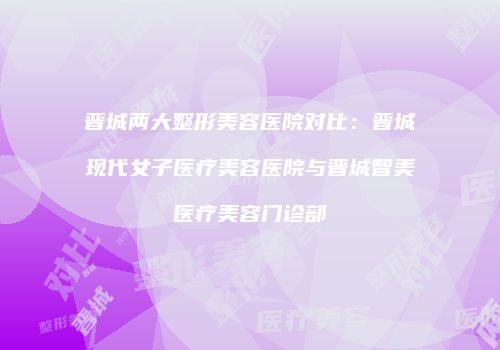 晋城两大整形美容医院对比：晋城现代女子医疗美容医院与晋城智美医疗美容门诊部