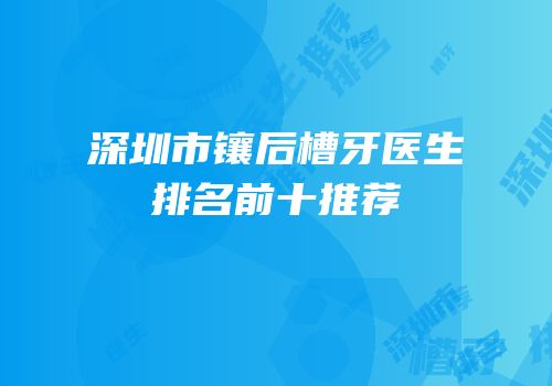 深圳市镶后槽牙医生排名前十推荐