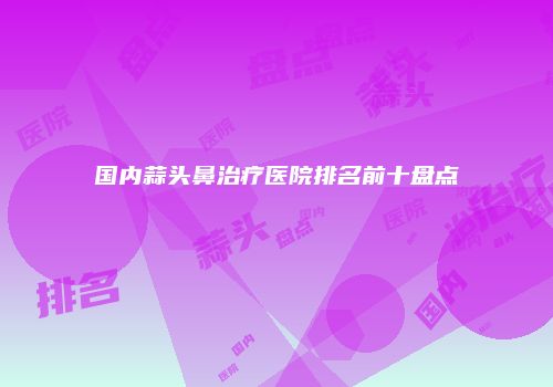 国内蒜头鼻治疗医院排名前十盘点