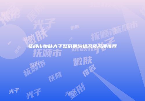 抚顺市嫩肤光子整形医院排名及名医推荐