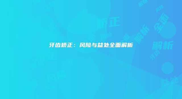 牙齿矫正：风险与益处全面解析