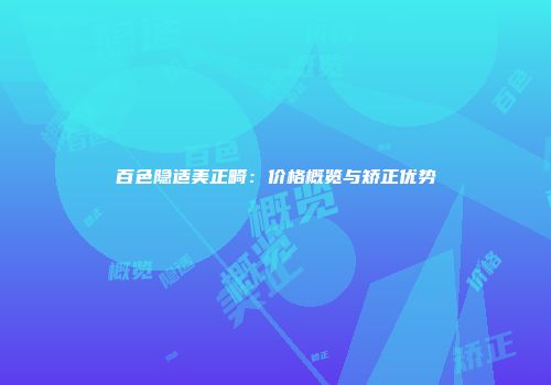 百色隐适美正畸：价格概览与矫正优势