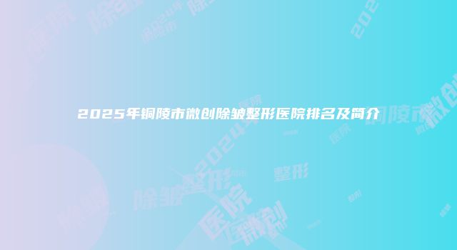 2025年铜陵市微创除皱整形医院排名及简介