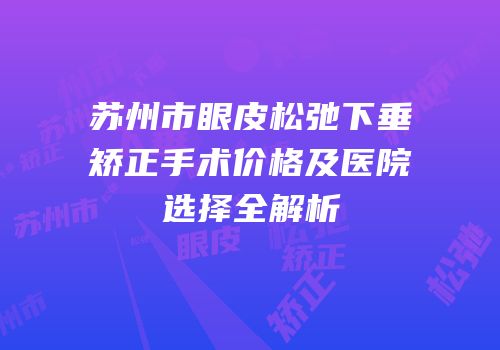 苏州市眼皮松弛下垂矫正手术价格及医院选择全解析