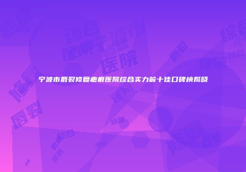 宁波市唇裂修复疤痕医院综合实力前十佳口碑榜揭晓