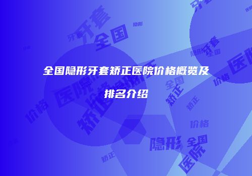全国隐形牙套矫正医院价格概览及排名介绍