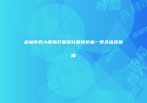 吉林市各大医院打瘦脸针磨骨价格一览及选择指南