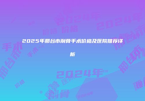 2025年邢台市削骨手术价格及医院推荐详析