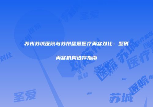 苏州苏城医院与苏州圣爱医疗美容对比：整形美容机构选择指南