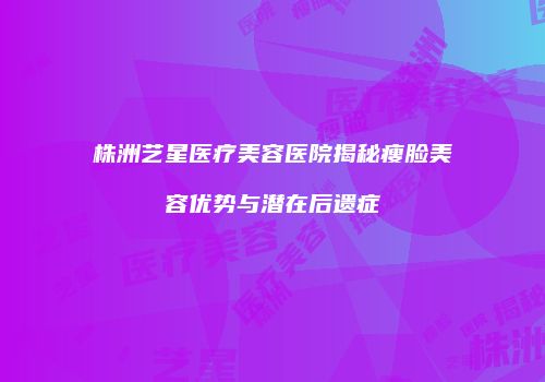 株洲艺星医疗美容医院揭秘瘦脸美容优势与潜在后遗症