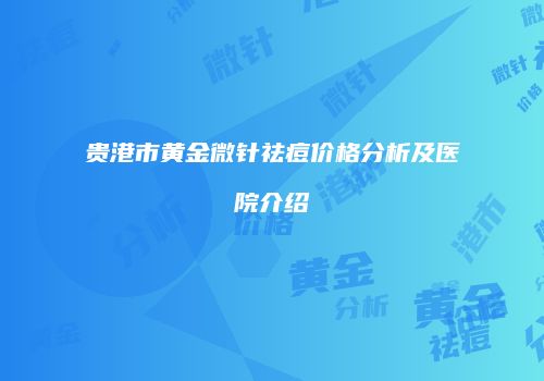 贵港市黄金微针祛痘价格分析及医院介绍