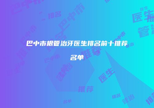 巴中市根管治牙医生排名前十推荐名单