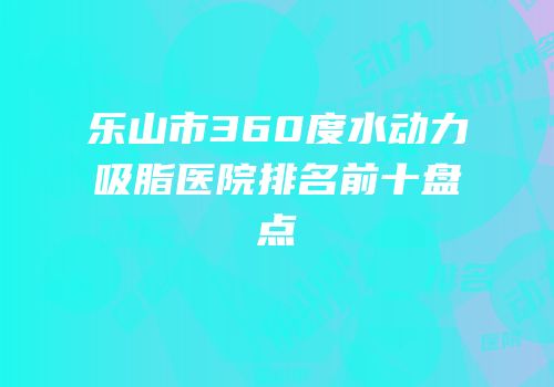 乐山市360度水动力吸脂医院排名前十盘点