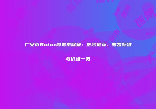 广安市Botox肉毒素除皱：医院推荐、收费标准与价格一览