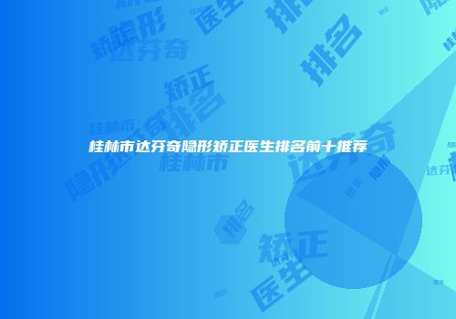桂林市达芬奇隐形矫正医生排名前十推荐