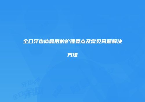 全口牙齿修复后的护理要点及常见问题解决方法