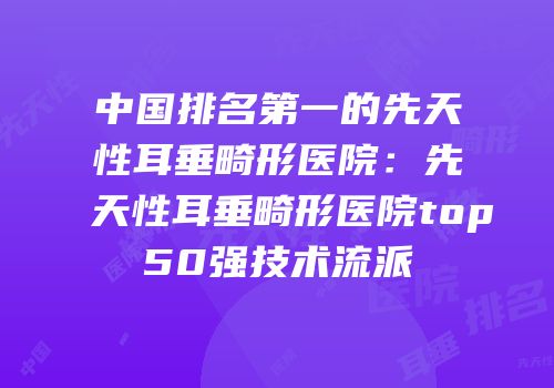 中国排名第一的先天性耳垂畸形医院：先天性耳垂畸形医院top50强技术流派