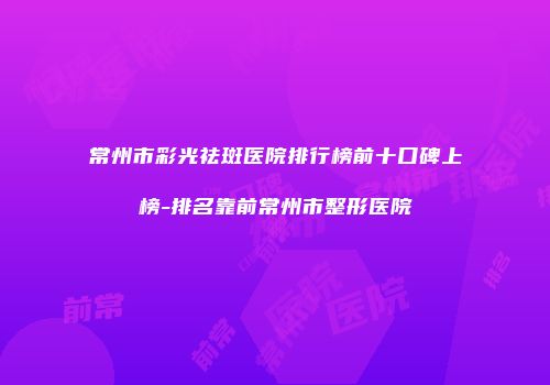 常州市彩光祛斑医院排行榜前十口碑上榜-排名靠前常州市整形医院