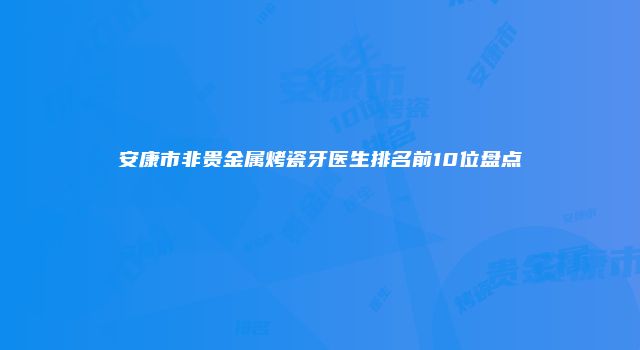 安康市非贵金属烤瓷牙医生排名前10位盘点