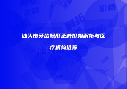 汕头市牙齿隐形正畸价格解析与医疗机构推荐