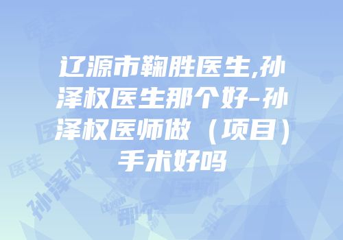 辽源市鞠胜医生,孙泽权医生那个好-孙泽权医师做（项目）手术好吗