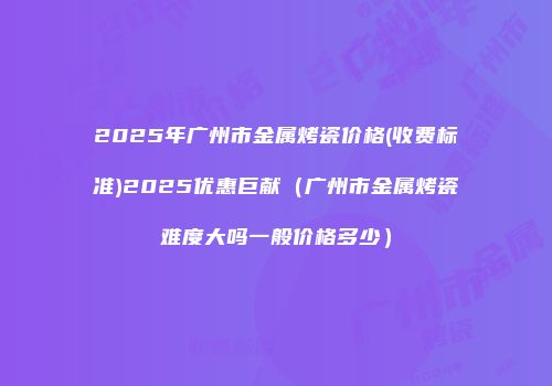 2025年广州市金属烤瓷价格(收费标准)2025优惠巨献（广州市金属烤瓷难度大吗一般价格多少）