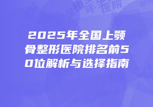 2025年全国上颚骨整形医院排名前50位解析与选择指南