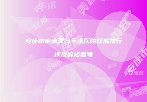安康市疤痕美容手术医院权威排行榜及价格参考
