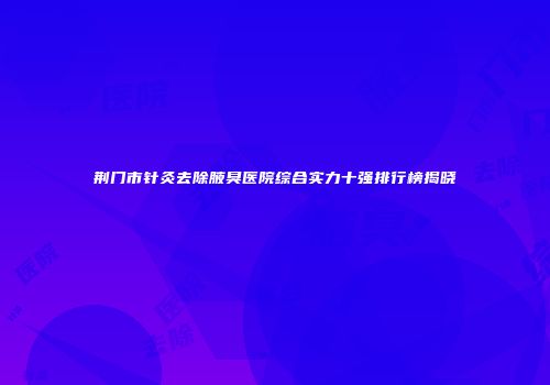 荆门市针灸去除腋臭医院综合实力十强排行榜揭晓