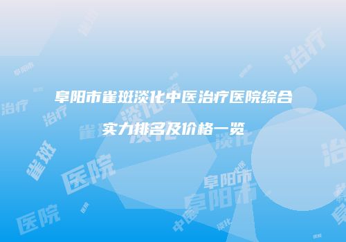 阜阳市雀斑淡化中医治疗医院综合实力排名及价格一览