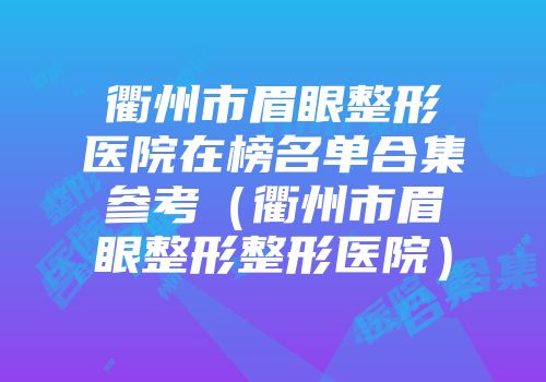 衢州市眉眼整形医院在榜名单合集参考（衢州市眉眼整形整形医院）