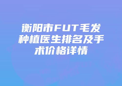 衡阳市FUT毛发种植医生排名及手术价格详情