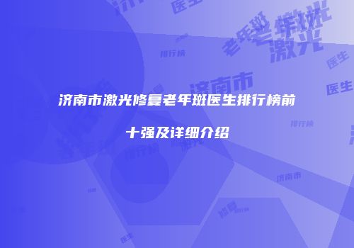 济南市激光修复老年斑医生排行榜前十强及详细介绍